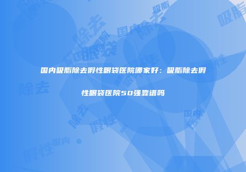 国内吸脂除去假性眼袋医院哪家好：吸脂除去假性眼袋医院50强靠谱吗