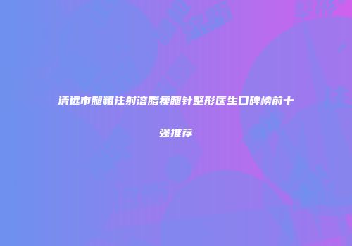 清远市腿粗注射溶脂瘦腿针整形医生口碑榜前十强推荐