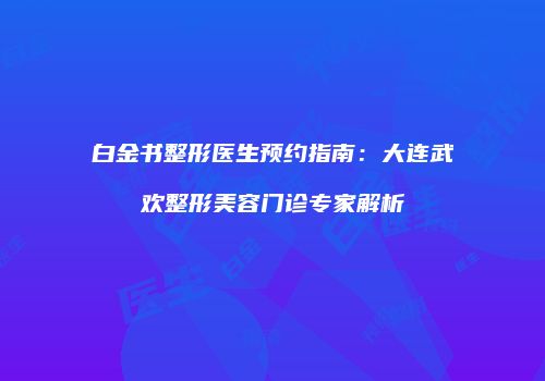白金书整形医生预约指南：大连武欢整形美容门诊专家解析