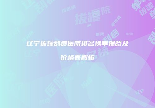 辽宁拔罐刮痧医院排名榜单揭晓及价格表解析