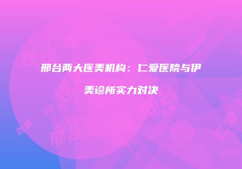 邢台两大医美机构：仁爱医院与伊美诊所实力对决