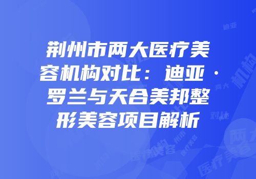 荆州市两大医疗美容机构对比：迪亚·罗兰与天合美邦整形美容项目解析