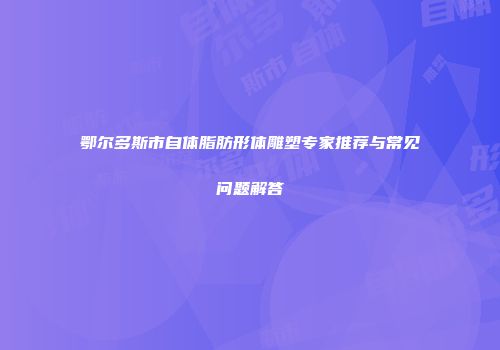 鄂尔多斯市自体脂肪形体雕塑专家推荐与常见问题解答