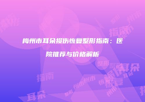 梅州市耳朵损伤恢复整形指南：医院推荐与价格解析