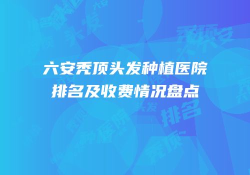 六安秃顶头发种植医院排名及收费情况盘点