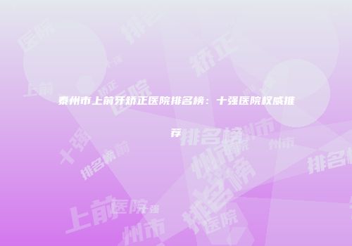 泰州市上前牙矫正医院排名榜：十强医院权威推荐