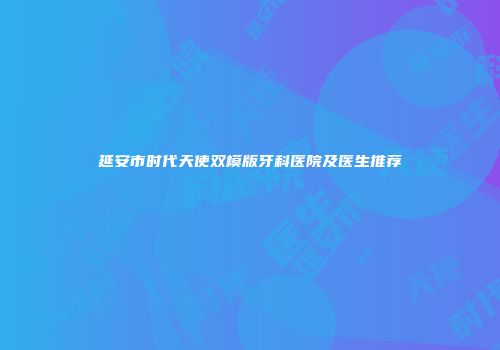 延安市时代天使双模版牙科医院及医生推荐