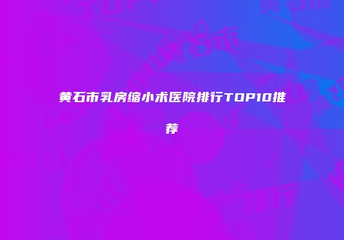 黄石市乳房缩小术医院排行TOP10推荐