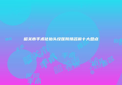 韶关市手术祛抬头纹医院排名前十大盘点