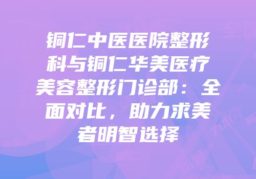铜仁中医医院整形科与铜仁华美医疗美容整形门诊部：全面对比，助力求美者明智选择