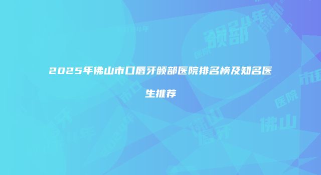 2025年佛山市口唇牙颌部医院排名榜及知名医生推荐
