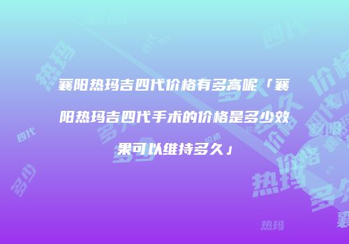 襄阳热玛吉四代价格有多高呢「襄阳热玛吉四代手术的价格是多少效果可以维持多久」