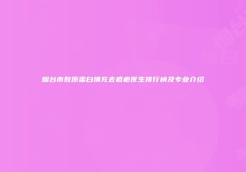 烟台市胶原蛋白填充去痘疤医生排行榜及专业介绍