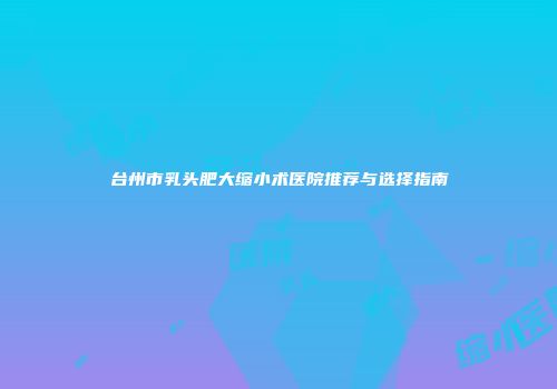 台州市乳头肥大缩小术医院推荐与选择指南