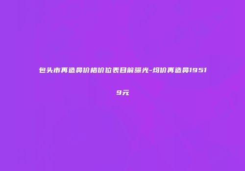 包头市再造鼻价格价位表目前曝光-均价再造鼻19519元