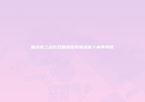 烟台市三点切双眼皮医院排名前十榜单揭晓