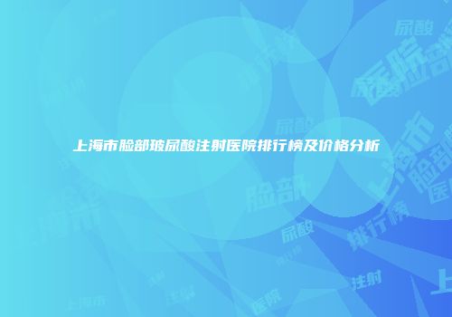 上海市脸部玻尿酸注射医院排行榜及价格分析