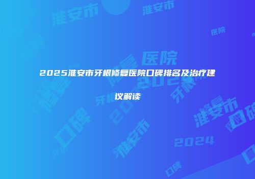 2025淮安市牙根修复医院口碑排名及治疗建议解读