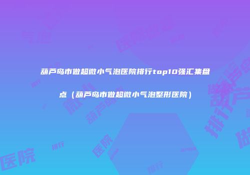 葫芦岛市做超微小气泡医院排行top10强汇集盘点（葫芦岛市做超微小气泡整形医院）