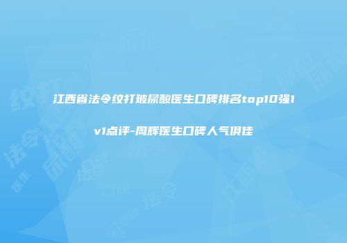 江西省法令纹打玻尿酸医生口碑排名top10强1v1点评-周辉医生口碑人气俱佳