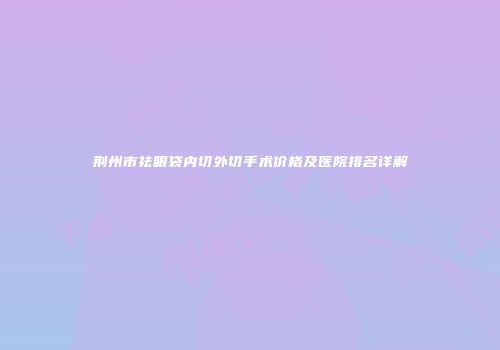 荆州市祛眼袋内切外切手术价格及医院排名详解