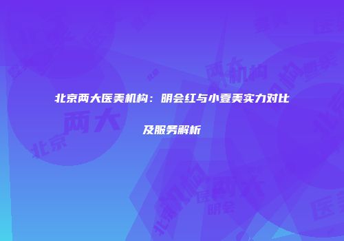 北京两大医美机构：明会红与小壹美实力对比及服务解析