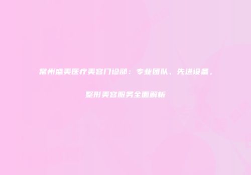 常州盛美医疗美容门诊部：专业团队、先进设备，整形美容服务全面解析