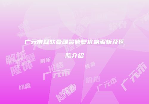 广元市耳软骨隆鼻修复价格解析及医院介绍
