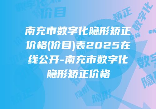 南充市数字化隐形矫正价格(价目)表2025在线公开-南充市数字化隐形矫正价格