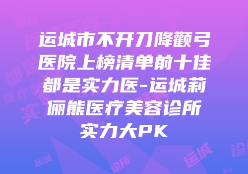 运城市不开刀降颧弓医院上榜清单前十佳都是实力医-运城莉俪熊医疗美容诊所实力大PK