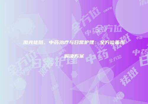 激光祛斑、中药治疗与日常护理：全方位雀斑解决方案
