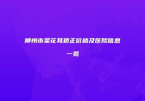 柳州市菜花耳矫正价格及医院信息一览