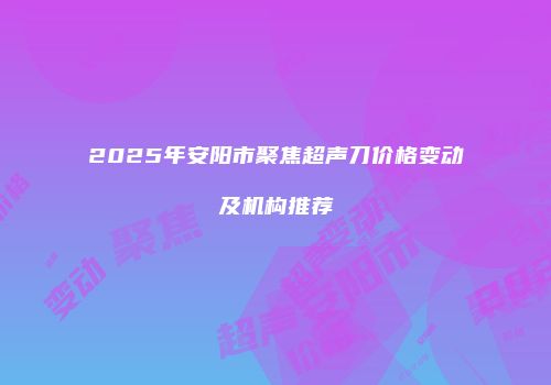 2025年安阳市聚焦超声刀价格变动及机构推荐