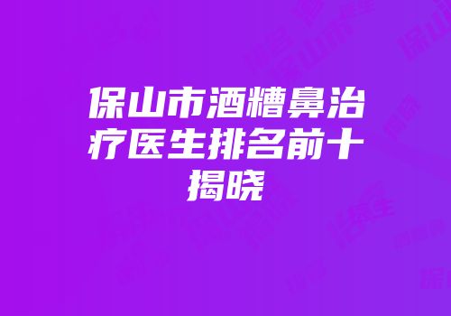 保山市酒糟鼻治疗医生排名前十揭晓