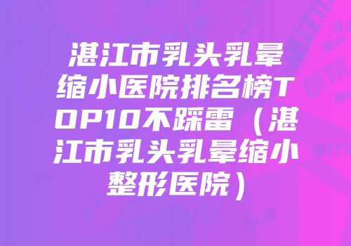湛江市乳头乳晕缩小医院排名榜TOP10不踩雷（湛江市乳头乳晕缩小整形医院）