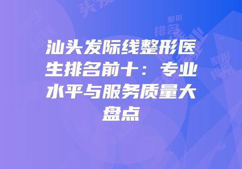汕头发际线整形医生排名前十：专业水平与服务质量大盘点