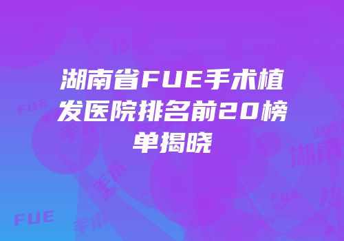 湖南省FUE手术植发医院排名前20榜单揭晓