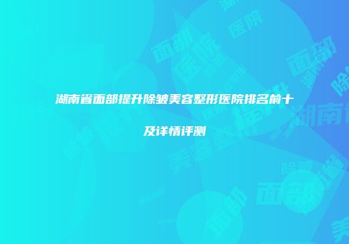 湖南省面部提升除皱美容整形医院排名前十及详情评测