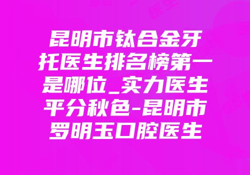 昆明市钛合金牙托医生排名榜第一是哪位_实力医生平分秋色-昆明市罗明玉口腔医生