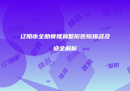 辽阳市全肋骨隆鼻整形医院排名及安全解析