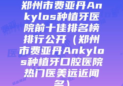 郑州市费亚丹Ankylos种植牙医院前十佳排名榜排行公开（郑州市费亚丹Ankylos种植牙口腔医院热门医美远近闻名）