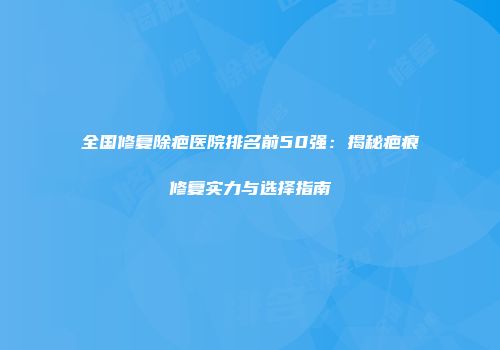 全国修复除疤医院排名前50强：揭秘疤痕修复实力与选择指南
