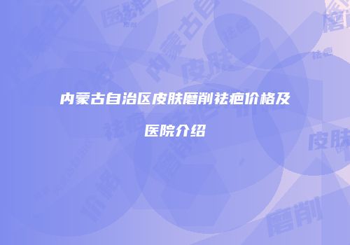 内蒙古自治区皮肤磨削祛疤价格及医院介绍