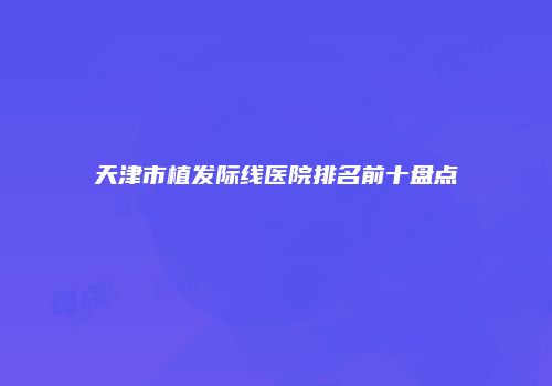 天津市植发际线医院排名前十盘点