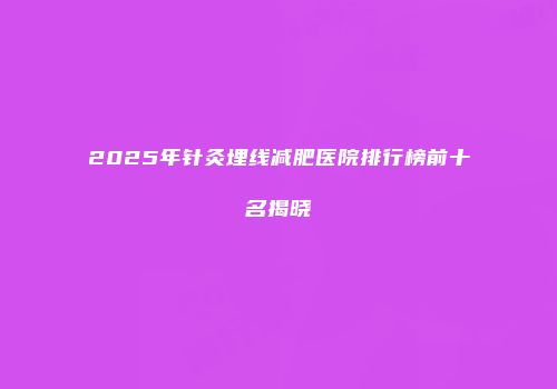 2025年针灸埋线减肥医院排行榜前十名揭晓