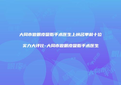 大同市做眼皮吸脂手术医生上榜名单前十位实力大评比-大同市做眼皮吸脂手术医生
