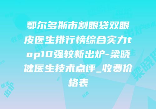 鄂尔多斯市割眼袋双眼皮医生排行榜综合实力top10强较新出炉-梁晓健医生技术点评_收费价格表