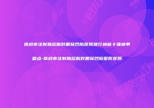 铁岭市注射玻尿酸对眼窝凹陷医院排行榜前十强榜单盘点-铁岭市注射玻尿酸对眼窝凹陷整形医院