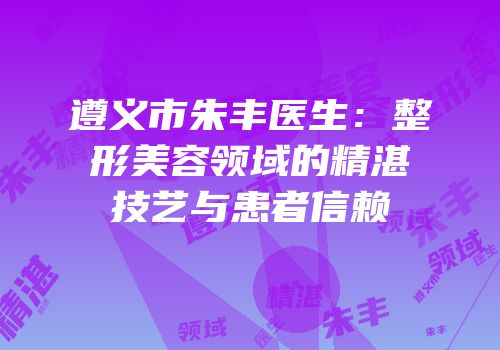 遵义市朱丰医生：整形美容领域的精湛技艺与患者信赖