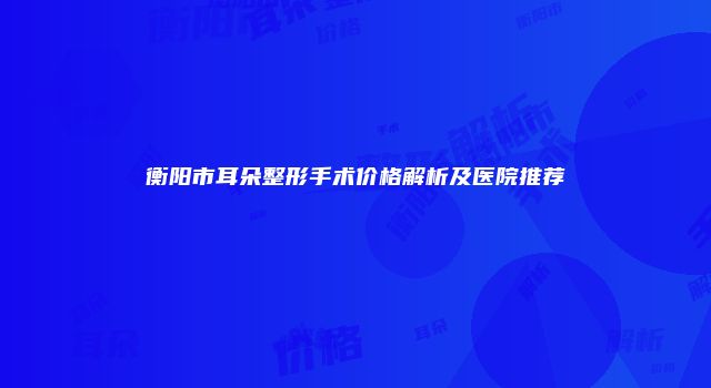 衡阳市耳朵整形手术价格解析及医院推荐